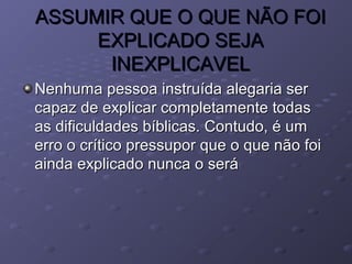 ASSUMIR QUE O QUE NÃO FOIASSUMIR QUE O QUE NÃO FOI
EXPLICADO SEJAEXPLICADO SEJA
INEXPLICAVELINEXPLICAVEL
Nenhuma pessoa instruída alegaria serNenhuma pessoa instruída alegaria ser
capaz de explicar completamente todascapaz de explicar completamente todas
as dificuldades bíblicas. Contudo, é umas dificuldades bíblicas. Contudo, é um
erro o crítico pressupor que o que não foierro o crítico pressupor que o que não foi
ainda explicado nunca o seráainda explicado nunca o será
 