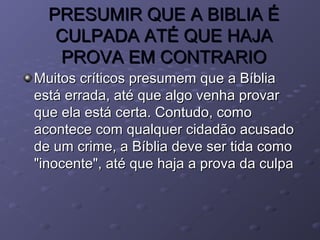 PRESUMIR QUE A BIBLIA ÉPRESUMIR QUE A BIBLIA É
CULPADA ATÉ QUE HAJACULPADA ATÉ QUE HAJA
PROVA EM CONTRARIOPROVA EM CONTRARIO
Muitos críticos presumem que a BíbliaMuitos críticos presumem que a Bíblia
está errada, até que algo venha provarestá errada, até que algo venha provar
que ela está certa. Contudo, comoque ela está certa. Contudo, como
acontece com qualquer cidadão acusadoacontece com qualquer cidadão acusado
de um crime, a Bíblia deve ser tida comode um crime, a Bíblia deve ser tida como
"inocente", até que haja a prova da culpa"inocente", até que haja a prova da culpa
 