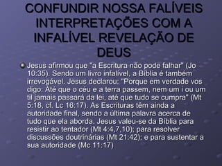 CONFUNDIR NOSSA FALÍVEISCONFUNDIR NOSSA FALÍVEIS
INTERPRETAÇÕES COM AINTERPRETAÇÕES COM A
INFALÍVEL REVELAÇÃO DEINFALÍVEL REVELAÇÃO DE
DEUSDEUS
Jesus afirmou que "a Escritura não pode falhar" (JoJesus afirmou que "a Escritura não pode falhar" (Jo
10:35). Sendo um livro infalível, a Bíblia é também10:35). Sendo um livro infalível, a Bíblia é também
irrevogável. Jesus declarou: "Porque em verdade vosirrevogável. Jesus declarou: "Porque em verdade vos
digo: Até que o céu e a terra passem, nem um i ou umdigo: Até que o céu e a terra passem, nem um i ou um
til jamais passará da lei, até que tudo se cumpra" (Mttil jamais passará da lei, até que tudo se cumpra" (Mt
5:18, cf. Lc 16:17). As Escrituras têm ainda a5:18, cf. Lc 16:17). As Escrituras têm ainda a
autoridade final, sendo a última palavra acerca deautoridade final, sendo a última palavra acerca de
tudo que ela aborda. Jesus valeu-se da Bíblia paratudo que ela aborda. Jesus valeu-se da Bíblia para
resistir ao tentador (Mt 4:4,7,10); para resolverresistir ao tentador (Mt 4:4,7,10); para resolver
discussões doutrinárias (Mt 21:42); e para sustentar adiscussões doutrinárias (Mt 21:42); e para sustentar a
sua autoridade (Mc 11:17)sua autoridade (Mc 11:17)
 