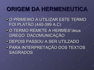 ORIGEM DA HERMENEUTICAORIGEM DA HERMENEUTICA
O PRIMEIRO A UTILIZAR ESTE TERMOO PRIMEIRO A UTILIZAR ESTE TERMO
FOI PLATÃO (440-399 A.C)FOI PLATÃO (440-399 A.C)
O TERMO REMETE A HERMES”deusO TERMO REMETE A HERMES”deus
GREGO DACOMUNICAÇÃOGREGO DACOMUNICAÇÃO
DEPOIS PASSOU A SER UTILZADODEPOIS PASSOU A SER UTILZADO
PARA INTERPRETAÇÃO DOS TEXTOSPARA INTERPRETAÇÃO DOS TEXTOS
SAGRADOSSAGRADOS
 