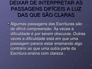 DEIXAR DE INTERPRETAR ASDEIXAR DE INTERPRETAR AS
PASSAGENS DIFÍCEIS A LUZPASSAGENS DIFÍCEIS A LUZ
DAS QUE SÃO CLARASDAS QUE SÃO CLARAS
Algumas passagens das Escrituras sãoAlgumas passagens das Escrituras são
de difícil compreensão. Às vezes ade difícil compreensão. Às vezes a
dificuldade é por serem obscuras. Outrasdificuldade é por serem obscuras. Outras
vezes a dificuldade está em que umavezes a dificuldade está em que uma
passagem parece estar ensinando algopassagem parece estar ensinando algo
contrário ao que uma outra parte dacontrário ao que uma outra parte da
Escritura ensina com clareza .Escritura ensina com clareza .
 