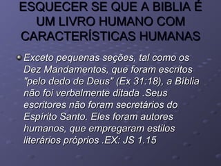 ESQUECER SE QUE A BIBLIA ÉESQUECER SE QUE A BIBLIA É
UM LIVRO HUMANO COMUM LIVRO HUMANO COM
CARACTERÍSTICAS HUMANASCARACTERÍSTICAS HUMANAS
Exceto pequenas seções, tal como osExceto pequenas seções, tal como os
Dez Mandamentos, que foram escritosDez Mandamentos, que foram escritos
"pelo dedo de Deus" (Ex 31:18), a Bíblia"pelo dedo de Deus" (Ex 31:18), a Bíblia
não foi verbalmente ditada .Seusnão foi verbalmente ditada .Seus
escritores não foram secretários doescritores não foram secretários do
Espírito Santo. Eles foram autoresEspírito Santo. Eles foram autores
humanos, que empregaram estiloshumanos, que empregaram estilos
literários próprios .EX: JS 1.15literários próprios .EX: JS 1.15
 