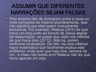 ASSUMIR QUE DIFERENTESASSUMIR QUE DIFERENTES
NARRAÇÕES SEJAM FALSASNARRAÇÕES SEJAM FALSAS
Pelo simples fato de divergirem entre si duas ouPelo simples fato de divergirem entre si duas ou
mais narrações do mesmo acontecimento, issomais narrações do mesmo acontecimento, isso
não significa que elas sejam mutuamentenão significa que elas sejam mutuamente
exclusivas. Por exemplo, Mateus (28:5) diz queexclusivas. Por exemplo, Mateus (28:5) diz que
havia um anjo junto ao túmulo de Jesus depoishavia um anjo junto ao túmulo de Jesus depois
da ressurreição, ao passo que João nos informada ressurreição, ao passo que João nos informa
de que havia dois (20:12). Não há, porém,de que havia dois (20:12). Não há, porém,
nenhuma contradição. De fato, há uma infalívelnenhuma contradição. De fato, há uma infalível
regra matemática que facilmente explica esteregra matemática que facilmente explica este
problema: onde quer que haja dois, sempre háproblema: onde quer que haja dois, sempre há
um - e nisso não existe erro! Mateus não diz queum - e nisso não existe erro! Mateus não diz que
havia apenas um anjohavia apenas um anjo
 