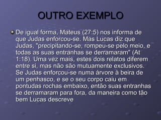 OUTRO EXEMPLOOUTRO EXEMPLO
De igual forma, Mateus (27:5) nos informa deDe igual forma, Mateus (27:5) nos informa de
que Judas enforcou-se. Mas Lucas diz queque Judas enforcou-se. Mas Lucas diz que
Judas, "precipitando-se, rompeu-se pelo meio, eJudas, "precipitando-se, rompeu-se pelo meio, e
todas as suas entranhas se derramaram" (Attodas as suas entranhas se derramaram" (At
1:18). Uma vez mais, estes dois relatos diferem1:18). Uma vez mais, estes dois relatos diferem
entre si, mas não são mutuamente exclusivos.entre si, mas não são mutuamente exclusivos.
Se Judas enforcou-se numa árvore à beira deSe Judas enforcou-se numa árvore à beira de
um penhasco, e se o seu corpo caiu emum penhasco, e se o seu corpo caiu em
pontudas rochas embaixo, então suas entranhaspontudas rochas embaixo, então suas entranhas
se derramaram para fora, da maneira como tãose derramaram para fora, da maneira como tão
bem Lucas descrevebem Lucas descreve
 