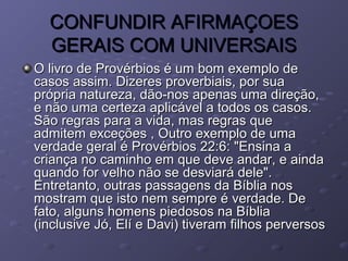 CONFUNDIR AFIRMAÇOESCONFUNDIR AFIRMAÇOES
GERAIS COM UNIVERSAISGERAIS COM UNIVERSAIS
O livro de Provérbios é um bom exemplo deO livro de Provérbios é um bom exemplo de
casos assim. Dizeres proverbiais, por suacasos assim. Dizeres proverbiais, por sua
própria natureza, dão-nos apenas uma direção,própria natureza, dão-nos apenas uma direção,
e não uma certeza aplicável a todos os casos.e não uma certeza aplicável a todos os casos.
São regras para a vida, mas regras queSão regras para a vida, mas regras que
admitem exceções , Outro exemplo de umaadmitem exceções , Outro exemplo de uma
verdade geral é Provérbios 22:6: "Ensina averdade geral é Provérbios 22:6: "Ensina a
criança no caminho em que deve andar, e aindacriança no caminho em que deve andar, e ainda
quando for velho não se desviará dele".quando for velho não se desviará dele".
Entretanto, outras passagens da Bíblia nosEntretanto, outras passagens da Bíblia nos
mostram que isto nem sempre é verdade. Demostram que isto nem sempre é verdade. De
fato, alguns homens piedosos na Bíbliafato, alguns homens piedosos na Bíblia
(inclusive Jó, Elí e Davi) tiveram filhos perversos(inclusive Jó, Elí e Davi) tiveram filhos perversos
 