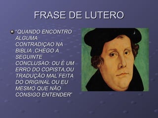 FRASE DE LUTEROFRASE DE LUTERO
““QUANDO ENCONTROQUANDO ENCONTRO
ALGUMAALGUMA
CONTRADIÇAO NACONTRADIÇAO NA
BIBLIA ,CHEGO ABIBLIA ,CHEGO A
SEGUINTESEGUINTE
CONCLUSAO: OU É UMCONCLUSAO: OU É UM
ERRO DO COPISTA,OUERRO DO COPISTA,OU
TRADUÇÃO MAL FEITATRADUÇÃO MAL FEITA
DO ORIGINAL OU EUDO ORIGINAL OU EU
MESMO QUE NÃOMESMO QUE NÃO
CONSIGO ENTENDERCONSIGO ENTENDER””
 