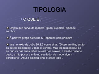 TIPOLOGIATIPOLOGIA

O QUE É :O QUE É :
Objeto que serve de modelo, figura, exemplo, sinal ou
sombra.
Â palavra grega tupos no NT aparece pela primeira
vez no texto de João 20.2.5 como sinal, "Disseram-lhe, então,
os outros discípulos: Vimos o Senhor. Mas ele respondeu: Se
eu não vir nas suas mãos o sinal dos cravos, e ali não puser o
dedo, e não puser a mão no seu lado, de modo algum
acreditarei". Aqui a palavra sinal é tupos (tipo).
 