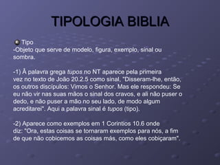 TIPOLOGIA BIBLIATIPOLOGIA BIBLIA
Tipo
-Objeto que serve de modelo, figura, exemplo, sinal ou
sombra.
-1) Â palavra grega tupos no NT aparece pela primeira
vez no texto de João 20.2.5 como sinal, "Disseram-lhe, então,
os outros discípulos: Vimos o Senhor. Mas ele respondeu: Se
eu não vir nas suas mãos o sinal dos cravos, e ali não puser o
dedo, e não puser a mão no seu lado, de modo algum
acreditarei". Aqui a palavra sinal é tupos (tipo).
-2) Aparece como exemplos em 1 Corintios 10.6 onde
diz: "Ora, estas coisas se tornaram exemplos para nós, a fim
de que não cobicemos as coisas más, como eles cobiçaram".
 