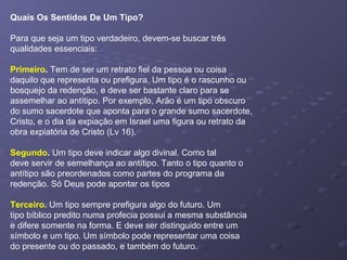 Quais Os Sentidos De Um Tipo?
Para que seja um tipo verdadeiro, devem-se buscar três
qualidades essenciais:
Primeiro. Tem de ser um retrato fiel da pessoa ou coisa
daquilo que representa ou prefigura. Um tipo é o rascunho ou
bosquejo da redenção, e deve ser bastante claro para se
assemelhar ao antítipo. Por exemplo, Arão é um tipo obscuro
do sumo sacerdote que aponta para o grande sumo sacerdote,
Cristo, e o dia da expiação em Israel uma figura ou retrato da
obra expiatória de Cristo (Lv 16).
Segundo. Um tipo deve indicar algo divinal. Como tal
deve servir de semelhança ao antítipo. Tanto o tipo quanto o
antítipo são preordenados como partes do programa da
redenção. Só Deus pode apontar os tipos
Terceiro. Um tipo sempre prefigura algo do futuro. Um
tipo bíblico predito numa profecia possui a mesma substância
e difere somente na forma. E deve ser distinguido entre um
símbolo e um tipo. Um símbolo pode representar uma coisa
do presente ou do passado, e também do futuro.
 