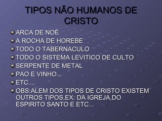 TIPOS NÃO HUMANOS DETIPOS NÃO HUMANOS DE
CRISTOCRISTO
ARCA DE NOÉARCA DE NOÉ
A ROCHA DE HOREBEA ROCHA DE HOREBE
TODO O TABERNACULOTODO O TABERNACULO
TODO O SISTEMA LEVITICO DE CULTOTODO O SISTEMA LEVITICO DE CULTO
SERPENTE DE METALSERPENTE DE METAL
PAO E VINHO...PAO E VINHO...
ETC....ETC....
OBS:ALEM DOS TIPOS DE CRISTO EXISTEMOBS:ALEM DOS TIPOS DE CRISTO EXISTEM
OUTROS TIPOS,EX: DA IGREJA,DOOUTROS TIPOS,EX: DA IGREJA,DO
ESPIRITO SANTO E ETC...ESPIRITO SANTO E ETC...
 