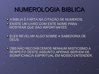 NUMEROLOGIA BIBLICANUMEROLOGIA BIBLICA
A BIBLIA É FARTA NA CITAÇÃO DE NUMEROS,A BIBLIA É FARTA NA CITAÇÃO DE NUMEROS,
EXISTE UM LIVRO COM ESTE NOME PARAEXISTE UM LIVRO COM ESTE NOME PARA
MOSTRAR QUE SÃO IMPORTANTESMOSTRAR QUE SÃO IMPORTANTES
ELES REVELAM ALGO SOBRE A SABEDORIA DEELES REVELAM ALGO SOBRE A SABEDORIA DE
DEUS.DEUS.
OBS:NÃO RECOHECEMOS NENHUM MISTICISMO AOBS:NÃO RECOHECEMOS NENHUM MISTICISMO A
RESPEITO DESTE ASSUNTO,APENAS SERVEM DERESPEITO DESTE ASSUNTO,APENAS SERVEM DE
SIGNIFICANCIA ESPIRITUAL EM NOSSO ENTENDER.SIGNIFICANCIA ESPIRITUAL EM NOSSO ENTENDER.
 