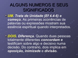 ALGUNS NUMEROS E SEUSALGUNS NUMEROS E SEUS
SIGNIFICADOSSIGNIFICADOS::
UM. Trata de Unidade (Ef 4.4-6) e
começo. As primeiras ocorrências de
palavras ou expressões mostram sua
essência espiritual quando interpretados.
DOIS. Diferença. Quando duas pessoas
totalmente diferentes concordam e
testificam sobre algo e decisivo numa
decisão. Do contrario, dois implica em
oposição, inimizade e divisão.
 