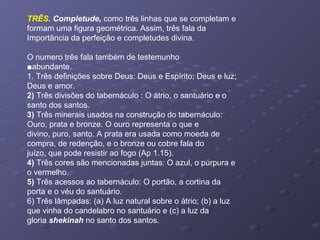 TRÊS. Completude, como três linhas que se completam e
formam uma figura geométrica. Assim, três fala da
Importância da perfeição e completudes divina.
O numero três fala também de testemunho
■abundante.
1. Três definições sobre Deus: Deus e Espírito; Deus e luz;
Deus e amor.
2) Três divisões do tabernáculo : O átrio, o santuário e o
santo dos santos.
3) Três minerais usados na construção do tabernáculo:
Ouro, prata e bronze. O ouro representa o que e
divino, puro, santo. A prata era usada como moeda de
compra, de redenção, e o bronze ou cobre fala do
juízo, que pode resistir ao fogo (Ap 1.15).
4) Três cores são mencionadas juntas: O azul, o púrpura e
o vermelho.
5) Três acessos ao tabernáculo: O portão, a cortina da
porta e o véu do santuário.
6) Três lâmpadas: (a) A luz natural sobre o átrio; (b) a luz
que vinha do candelabro no santuário e (c) a luz da
gloria shekinah no santo dos santos.
 