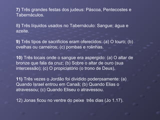 7) Três grandes festas dos judeus: Páscoa, Pentecostes e
Tabernáculos.
8) Três líquidos usados no Tabernáculo: Sangue; água e
azeite.
9) Três tipos de sacrifícios eram oferecidos: (a) O touro; (b)
ovelhas ou carneiros; (c) pombas e rolinhas.
10) Três locais onde o sangue era aspergido: (a) O altar de
bronze que fala da cruz; (b) Sobre o altar de ouro (sua
intercessão); (c) O propiciatório (o trono de Deus).
11) Três vezes o Jordão foi dividido poderosamente: (a)
Quando Israel entrou em Canaã; (b) Quando Elias o
atravessou; (c) Quando Eliseu o atravessou.
12) Jonas ficou no ventre do peixe três dias (Jo 1.17).
 