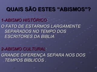 QUAIS SÃO ESTES “ABISMOS”?QUAIS SÃO ESTES “ABISMOS”?
1-ABISMO HISTÓRICO1-ABISMO HISTÓRICO::
O FATO DE ESTARMOS LARGAMENTEO FATO DE ESTARMOS LARGAMENTE
SEPARADOS NO TEMPO DOSSEPARADOS NO TEMPO DOS
ESCRITORES DA BIBLIAESCRITORES DA BIBLIA
2-ABISMO CULTURAL2-ABISMO CULTURAL::
GRANDE DIFERENÇA SEPARA NOS DOSGRANDE DIFERENÇA SEPARA NOS DOS
TEMPOS BÍBLICOSTEMPOS BÍBLICOS ..
 