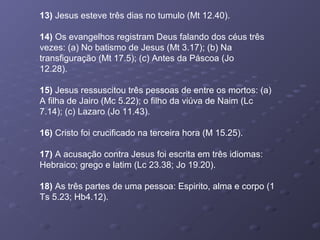 13) Jesus esteve três dias no tumulo (Mt 12.40).
14) Os evangelhos registram Deus falando dos céus três
vezes: (a) No batismo de Jesus (Mt 3.17); (b) Na
transfiguração (Mt 17.5); (c) Antes da Páscoa (Jo
12.28).
15) Jesus ressuscitou três pessoas de entre os mortos: (a)
A filha de Jairo (Mc 5.22); o filho da viúva de Naim (Lc
7.14); (c) Lazaro (Jo 11.43).
16) Cristo foi crucificado na terceira hora (M 15.25).
17) A acusação contra Jesus foi escrita em três idiomas:
Hebraico; grego e latim (Lc 23.38; Jo 19.20).
18) As três partes de uma pessoa: Espirito, alma e corpo (1
Ts 5.23; Hb4.12).
 