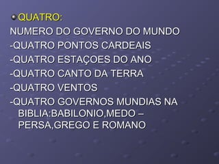 QUATRO:QUATRO:
NUMERO DO GOVERNO DO MUNDONUMERO DO GOVERNO DO MUNDO
-QUATRO PONTOS CARDEAIS-QUATRO PONTOS CARDEAIS
-QUATRO ESTAÇOES DO ANO-QUATRO ESTAÇOES DO ANO
-QUATRO CANTO DA TERRA-QUATRO CANTO DA TERRA
-QUATRO VENTOS-QUATRO VENTOS
-QUATRO GOVERNOS MUNDIAS NA-QUATRO GOVERNOS MUNDIAS NA
BIBLIA:BABILONIO,MEDO –BIBLIA:BABILONIO,MEDO –
PERSA,GREGO E ROMANOPERSA,GREGO E ROMANO
 