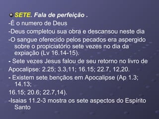 SETE. Fala de perfeição .
-É o numero de Deus
-Deus completou sua obra e descansou neste dia
-O sangue oferecido pelos pecados era aspergido
sobre o propiciatório sete vezes no dia da
expiação (Lv 16.14-15).
- Sete vezes Jesus falou de seu retorno no livro de
Apocalipse: 2.25; 3.3,11; 16.15; 22.7, 12,20.
- Existem sete bençãos em Apocalipse (Ap 1.3;
14.13;
16.15; 20.6; 22.7,14).
-Isaias 11.2-3 mostra os sete aspectos do Espírito
Santo
 
