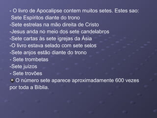 - O livro de Apocalipse contem muitos setes. Estes sao:
Sete Espíritos diante do trono
-Sete estrelas na mão direita de Cristo
-Jesus anda no meio dos sete candelabros
-Sete cartas às sete igrejas da Ásia
-O livro estava selado com sete selos
-Sete anjos estão diante do trono
- Sete trombetas
-Sete juízos
- Sete trovões
O número sete aparece aproximadamente 600 vezes
por toda a Bíblia.
 