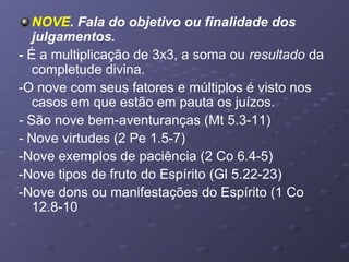 NOVE. Fala do objetivo ou finalidade dos
julgamentos.
- É a multiplicação de 3x3, a soma ou resultado da
completude divina.
-O nove com seus fatores e múltiplos é visto nos
casos em que estão em pauta os juízos.
- São nove bem-aventuranças (Mt 5.3-11)
- Nove virtudes (2 Pe 1.5-7)
-Nove exemplos de paciência (2 Co 6.4-5)
-Nove tipos de fruto do Espírito (Gl 5.22-23)
-Nove dons ou manifestações do Espírito (1 Co
12.8-10
 