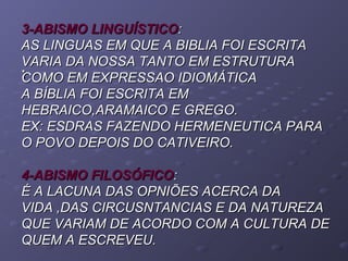 ::
3-ABISMO LINGUÍSTICO3-ABISMO LINGUÍSTICO::
AS LINGUAS EM QUE A BIBLIA FOI ESCRITAAS LINGUAS EM QUE A BIBLIA FOI ESCRITA
VARIA DA NOSSA TANTO EM ESTRUTURAVARIA DA NOSSA TANTO EM ESTRUTURA
COMO EM EXPRESSAO IDIOMÁTICACOMO EM EXPRESSAO IDIOMÁTICA
A BÍBLIA FOI ESCRITA EMA BÍBLIA FOI ESCRITA EM
HEBRAICO,ARAMAICO E GREGO.HEBRAICO,ARAMAICO E GREGO.
EX: ESDRAS FAZENDO HERMENEUTICA PARAEX: ESDRAS FAZENDO HERMENEUTICA PARA
O POVO DEPOIS DO CATIVEIRO.O POVO DEPOIS DO CATIVEIRO.
4-ABISMO FILOSÓFICO4-ABISMO FILOSÓFICO::
É A LACUNA DAS OPNIÕES ACERCA DAÉ A LACUNA DAS OPNIÕES ACERCA DA
VIDA ,DAS CIRCUSNTANCIAS E DA NATUREZAVIDA ,DAS CIRCUSNTANCIAS E DA NATUREZA
QUE VARIAM DE ACORDO COM A CULTURA DEQUE VARIAM DE ACORDO COM A CULTURA DE
QUEM A ESCREVEU.QUEM A ESCREVEU.
 