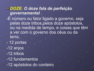 DOZE. O doze fala de perfeição
governamental .
-É número ou fator ligado a governo, seja
pelas doze tribos,pelos doze apóstolos,
ou na medida de tempo, e coisas que têm
a ver com o governo dos céus ou da
terra.
- 12 portas
-12 anjos
-12 tribos
-12 fundamentos
-12 apóstolos do cordeiro
 