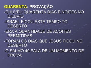 QUARENTAQUARENTA: PROVAÇÃO: PROVAÇÃO
-CHUVEU QUARENTA DIAS E NOITES NO-CHUVEU QUARENTA DIAS E NOITES NO
DILUVIODILUVIO
-ISRAEL FICOU ESTE TEMPO TO-ISRAEL FICOU ESTE TEMPO TO
DESERTODESERTO
-ERA A QUANTIDADE DE AÇOITES-ERA A QUANTIDADE DE AÇOITES
PERMITIDASPERMITIDAS
-FORAM OS DIAS QUE JESUS FICOU NO-FORAM OS DIAS QUE JESUS FICOU NO
DESERTODESERTO
-O SALMO 40 FALA DE UM MOMENTO DE-O SALMO 40 FALA DE UM MOMENTO DE
PROVAPROVA
 