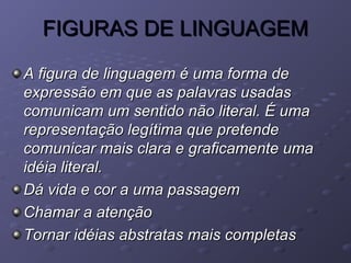 FIGURAS DE LINGUAGEMFIGURAS DE LINGUAGEM
A figura de linguagem é uma forma deA figura de linguagem é uma forma de
expressão em que as palavras usadasexpressão em que as palavras usadas
comunicam um sentido não literal. É umacomunicam um sentido não literal. É uma
representação legítima que pretenderepresentação legítima que pretende
comunicar mais clara e graficamente umacomunicar mais clara e graficamente uma
idéia literal.idéia literal.
Dá vida e cor a uma passagemDá vida e cor a uma passagem
Chamar a atençãoChamar a atenção
Tornar idéias abstratas mais completasTornar idéias abstratas mais completas
 