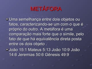 METÁFORAMETÁFORA
Uma semelhança entre dois objetos ouUma semelhança entre dois objetos ou
fatos, caracterizando-se um com o que éfatos, caracterizando-se um com o que é
próprio do outro. A metáfora é umapróprio do outro. A metáfora é uma
comparação mais forte que o símile, pelocomparação mais forte que o símile, pelo
fato de que há equivalência direta postafato de que há equivalência direta posta
entre os dois objeto .entre os dois objeto .
João 15:1 Mateus 5:13 João 10:9 JoãoJoão 15:1 Mateus 5:13 João 10:9 João
14:6 Jeremias 50:6 Gênesis 49:914:6 Jeremias 50:6 Gênesis 49:9
 