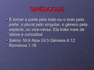 SINÉDOQUESINÉDOQUE
É tomar a parte pelo todo ou o todo pelaÉ tomar a parte pelo todo ou o todo pela
parte, o plural pelo singular, o gênero pelaparte, o plural pelo singular, o gênero pela
espécie, ou vice-versa. Ela trata mais deespécie, ou vice-versa. Ela trata mais de
idéias e conceitosidéias e conceitos
Salmo 16:9 Atos 24:5 Gênesis 6:12Salmo 16:9 Atos 24:5 Gênesis 6:12
Romanos 1:16Romanos 1:16
 