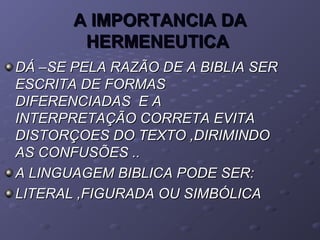 A IMPORTANCIA DAA IMPORTANCIA DA
HERMENEUTICAHERMENEUTICA
DÁ –SE PELA RAZÃO DE A BIBLIA SERDÁ –SE PELA RAZÃO DE A BIBLIA SER
ESCRITA DE FORMASESCRITA DE FORMAS
DIFERENCIADAS E ADIFERENCIADAS E A
INTERPRETAÇÃO CORRETA EVITAINTERPRETAÇÃO CORRETA EVITA
DISTORÇOES DO TEXTO ,DIRIMINDODISTORÇOES DO TEXTO ,DIRIMINDO
AS CONFUSÕES ..AS CONFUSÕES ..
A LINGUAGEM BIBLICA PODE SER:A LINGUAGEM BIBLICA PODE SER:
LITERAL ,FIGURADA OU SIMBÓLICALITERAL ,FIGURADA OU SIMBÓLICA
 