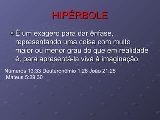 HIPÉRBOLEHIPÉRBOLE
É um exagero para dar ênfase,É um exagero para dar ênfase,
representando uma coisa com muitorepresentando uma coisa com muito
maior ou menor grau do que em realidademaior ou menor grau do que em realidade
é, para apresentá-la viva à imaginaçãoé, para apresentá-la viva à imaginação
Números 13:33 Deuteronômio 1:28 João 21:25
Mateus 5:29,30
 