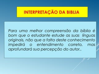 INTERPRETAÇÃO DA BIBLIA
 Para uma melhor compreensão da bíblia é
bom que o estudante estude as suas línguas
originais, não que a falta deste conhecimento
impedirá o entendimento correto, mas
aprofundará sua percepção do autor..
 
