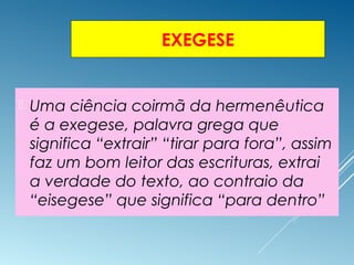 EXEGESE
 Uma ciência coirmã da hermenêutica
é a exegese, palavra grega que
significa “extrair” “tirar para fora”, assim
faz um bom leitor das escrituras, extrai
a verdade do texto, ao contraio da
“eisegese” que significa “para dentro”
 