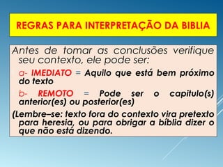 REGRAS PARA INTERPRETAÇÃO DA BIBLIA
Antes de tomar as conclusões verifique
seu contexto, ele pode ser:
 a- IMEDIATO = Aquilo que está bem próximo
do texto
 b- REMOTO = Pode ser o capitulo(s)
anterior(es) ou posterior(es)
(Lembre–se: texto fora do contexto vira pretexto
para heresia, ou para obrigar a bíblia dizer o
que não está dizendo.
 