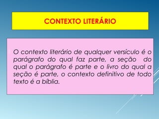 CONTEXTO LITERÁRIO
 O contexto literário de qualquer versículo é o
parágrafo do qual faz parte, a seção do
qual o parágrafo é parte e o livro do qual a
seção é parte, o contexto definitivo de todo
texto é a bíblia.
 