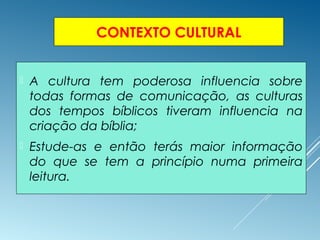 CONTEXTO CULTURAL
 A cultura tem poderosa influencia sobre
todas formas de comunicação, as culturas
dos tempos bíblicos tiveram influencia na
criação da bíblia;
 Estude-as e então terás maior informação
do que se tem a princípio numa primeira
leitura.
 