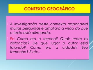 CONTEXTO GEOGRÁFICO
 A investigação deste contexto responderá
muitas perguntas e ampliará a visão do que
o texto está afirmando.
 Ex: Como era o terreno? Quais eram as
distancias? De que lugar o autor está
falando? Como era a cidade? Seu
tamanho? E etc..
 