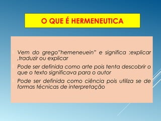 O QUE É HERMENEUTICA
 Vem do grego”hemeneuein” e significa :explicar
,traduzir ou explicar
 Pode ser definida como arte pois tenta descobrir o
que o texto significava para o autor
 Pode ser definida como ciência pois utiliza se de
formas técnicas de interpretação
 