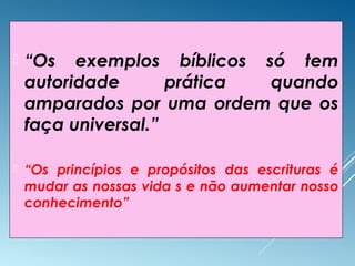  “Os exemplos bíblicos só tem
autoridade prática quando
amparados por uma ordem que os
faça universal.”
 “Os princípios e propósitos das escrituras é
mudar as nossas vida s e não aumentar nosso
conhecimento”
 