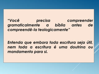  “Você precisa compreender
gramaticalmente a bíblia antes de
compreendê-la teologicamente”
 Entenda que embora toda escritura seja útil,
nem toda a escritura é uma doutrina ou
mandamento para si.
 