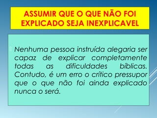 ASSUMIR QUE O QUE NÃO FOI
EXPLICADO SEJA INEXPLICAVEL
 Nenhuma pessoa instruída alegaria ser
capaz de explicar completamente
todas as dificuldades bíblicas.
Contudo, é um erro o crítico pressupor
que o que não foi ainda explicado
nunca o será.
 