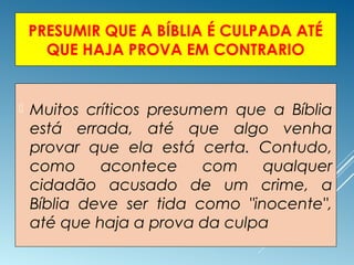 PRESUMIR QUE A BÍBLIA É CULPADA ATÉ
QUE HAJA PROVA EM CONTRARIO
 Muitos críticos presumem que a Bíblia
está errada, até que algo venha
provar que ela está certa. Contudo,
como acontece com qualquer
cidadão acusado de um crime, a
Bíblia deve ser tida como "inocente",
até que haja a prova da culpa
 