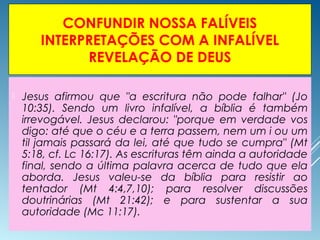 CONFUNDIR NOSSA FALÍVEIS
INTERPRETAÇÕES COM A INFALÍVEL
REVELAÇÃO DE DEUS
 Jesus afirmou que "a escritura não pode falhar" (Jo
10:35). Sendo um livro infalível, a bíblia é também
irrevogável. Jesus declarou: "porque em verdade vos
digo: até que o céu e a terra passem, nem um i ou um
til jamais passará da lei, até que tudo se cumpra" (Mt
5:18, cf. Lc 16:17). As escrituras têm ainda a autoridade
final, sendo a última palavra acerca de tudo que ela
aborda. Jesus valeu-se da bíblia para resistir ao
tentador (Mt 4:4,7,10); para resolver discussões
doutrinárias (Mt 21:42); e para sustentar a sua
autoridade (Mc 11:17).
 