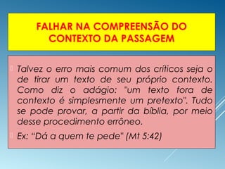 FALHAR NA COMPREENSÃO DO
CONTEXTO DA PASSAGEM
 Talvez o erro mais comum dos críticos seja o
de tirar um texto de seu próprio contexto.
Como diz o adágio: "um texto fora de
contexto é simplesmente um pretexto". Tudo
se pode provar, a partir da bíblia, por meio
desse procedimento errôneo.
 Ex: “Dá a quem te pede" (Mt 5:42)
 