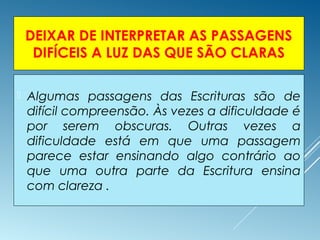 DEIXAR DE INTERPRETAR AS PASSAGENS
DIFÍCEIS A LUZ DAS QUE SÃO CLARAS
 Algumas passagens das Escrituras são de
difícil compreensão. Às vezes a dificuldade é
por serem obscuras. Outras vezes a
dificuldade está em que uma passagem
parece estar ensinando algo contrário ao
que uma outra parte da Escritura ensina
com clareza .
 