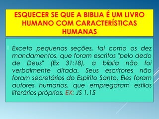 ESQUECER SE QUE A BIBLIA É UM LIVRO
HUMANO COM CARACTERÍSTICAS
HUMANAS
 Exceto pequenas seções, tal como os dez
mandamentos, que foram escritos "pelo dedo
de Deus" (Ex 31:18), a bíblia não foi
verbalmente ditada. Seus escritores não
foram secretários do Espírito Santo. Eles foram
autores humanos, que empregaram estilos
literários próprios. EX: JS 1.15
 