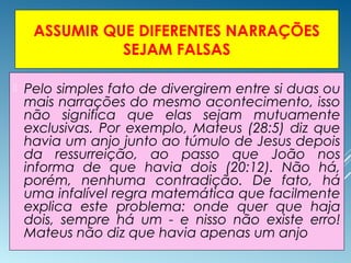 ASSUMIR QUE DIFERENTES NARRAÇÕES
SEJAM FALSAS
 Pelo simples fato de divergirem entre si duas ou
mais narrações do mesmo acontecimento, isso
não significa que elas sejam mutuamente
exclusivas. Por exemplo, Mateus (28:5) diz que
havia um anjo junto ao túmulo de Jesus depois
da ressurreição, ao passo que João nos
informa de que havia dois (20:12). Não há,
porém, nenhuma contradição. De fato, há
uma infalível regra matemática que facilmente
explica este problema: onde quer que haja
dois, sempre há um - e nisso não existe erro!
Mateus não diz que havia apenas um anjo
 