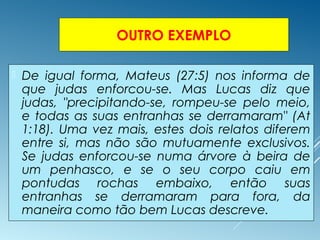 OUTRO EXEMPLO
 De igual forma, Mateus (27:5) nos informa de
que judas enforcou-se. Mas Lucas diz que
judas, "precipitando-se, rompeu-se pelo meio,
e todas as suas entranhas se derramaram" (At
1:18). Uma vez mais, estes dois relatos diferem
entre si, mas não são mutuamente exclusivos.
Se judas enforcou-se numa árvore à beira de
um penhasco, e se o seu corpo caiu em
pontudas rochas embaixo, então suas
entranhas se derramaram para fora, da
maneira como tão bem Lucas descreve.
 