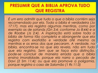 PRESUMIR QUE A BIBLIA APROVA TUDO
QUE REGISTRA
 É um erro admitir que tudo o que a bíblia contém seja
recomendado por ela. Toda a bíblia é verdadeira (Jo
17:17), mas ela registra algumas mentiras, como por
exemplo as de satanás (Gn 3:4; conforme Jo 8:44) e a
de Raabe (Js 2:4). A inspiração está sobre toda a
bíblia de forma tão completa e abrangente que ela
registra com exatidão e verdade até mesmo as
mentiras e os erros dos que pecaram. A verdade, na
bíblia, encontra-se no que ela revela, não em tudo
que ela registra. Sem que se faça esta distinção,
pode-se concluir de maneira errada que a bíblia
ensina imoralidade, porque ela narra o pecado de
Davi (2 Sm 11:4); ou que ela promove a poligamia,
porque registra o caso de Salomão (1 Rs 11:3)
 